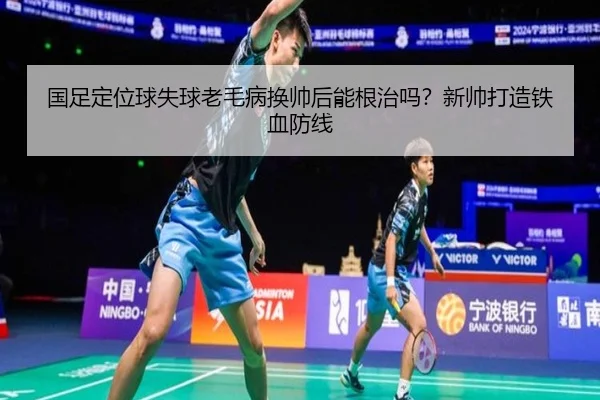 国足定位球失球老毛病换帅后能根治吗？新帅打造铁血防线